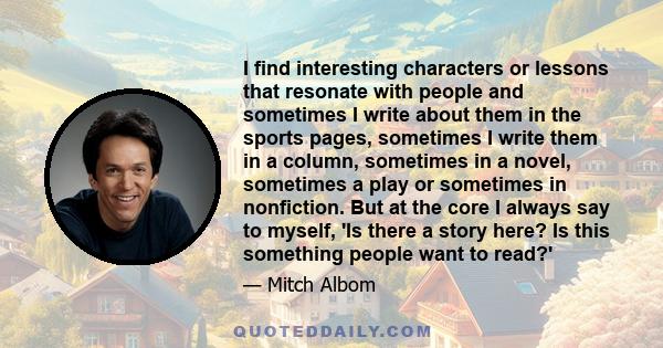 I find interesting characters or lessons that resonate with people and sometimes I write about them in the sports pages, sometimes I write them in a column, sometimes in a novel, sometimes a play or sometimes in