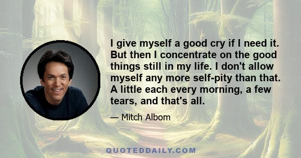 I give myself a good cry if I need it. But then I concentrate on the good things still in my life. I don't allow myself any more self-pity than that. A little each every morning, a few tears, and that's all.