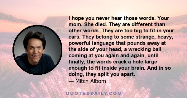 I hope you never hear those words. Your mom. She died. They are different than other words. They are too big to fit in your ears. They belong to some strange, heavy, powerful language that pounds away at the side of