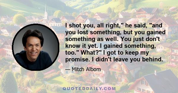 I shot you, all right, he said, and you lost something, but you gained something as well. You just don't know it yet. I gained something, too. What? I got to keep my promise. I didn't leave you behind.