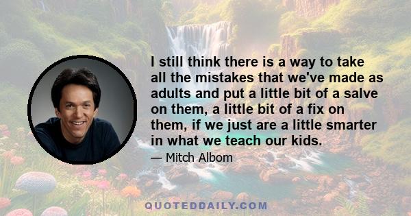 I still think there is a way to take all the mistakes that we've made as adults and put a little bit of a salve on them, a little bit of a fix on them, if we just are a little smarter in what we teach our kids.