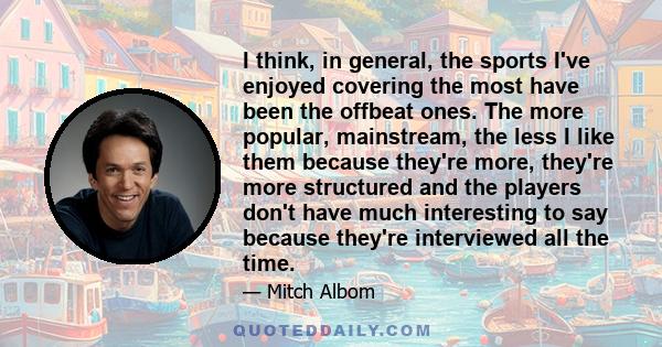 I think, in general, the sports I've enjoyed covering the most have been the offbeat ones. The more popular, mainstream, the less I like them because they're more, they're more structured and the players don't have much 