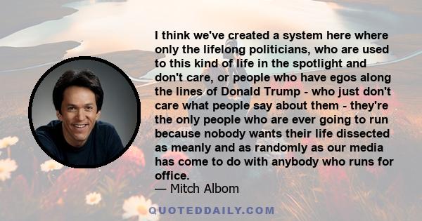 I think we've created a system here where only the lifelong politicians, who are used to this kind of life in the spotlight and don't care, or people who have egos along the lines of Donald Trump - who just don't care