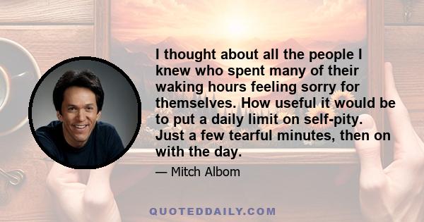 I thought about all the people I knew who spent many of their waking hours feeling sorry for themselves. How useful it would be to put a daily limit on self-pity. Just a few tearful minutes, then on with the day.