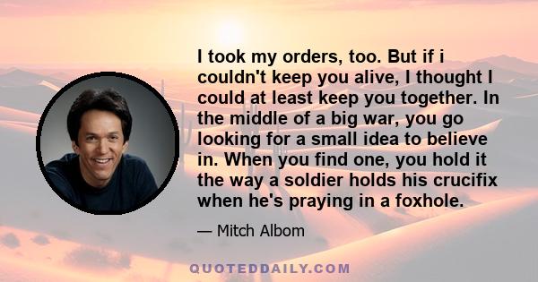 I took my orders, too. But if i couldn't keep you alive, I thought I could at least keep you together. In the middle of a big war, you go looking for a small idea to believe in. When you find one, you hold it the way a