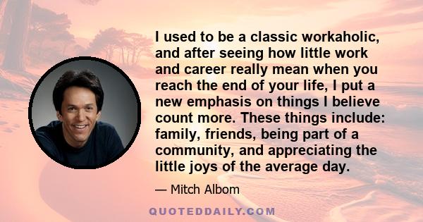 I used to be a classic workaholic, and after seeing how little work and career really mean when you reach the end of your life, I put a new emphasis on things I believe count more. These things include: family, friends, 