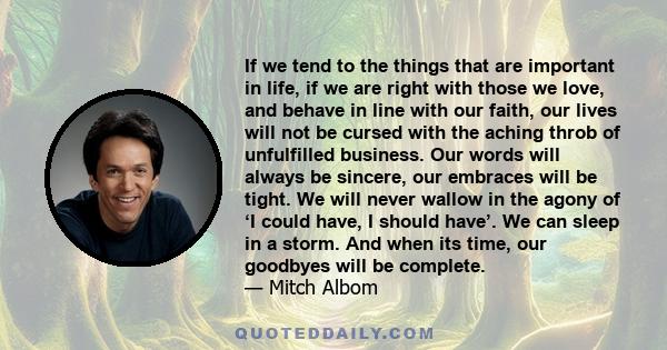 If we tend to the things that are important in life, if we are right with those we love, and behave in line with our faith, our lives will not be cursed with the aching throb of unfulfilled business. Our words will