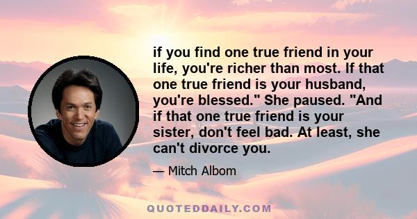 if you find one true friend in your life, you're richer than most. If that one true friend is your husband, you're blessed. She paused. And if that one true friend is your sister, don't feel bad. At least, she can't