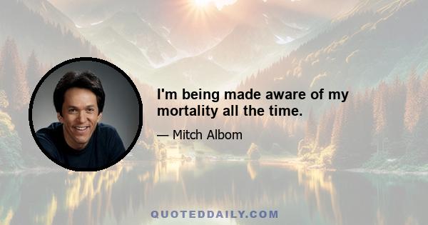 I'm being made aware of my mortality all the time.