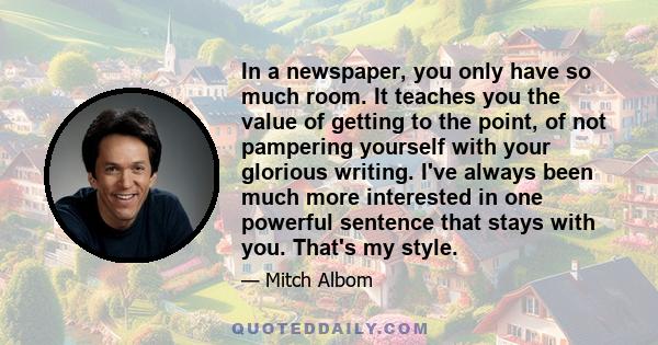 In a newspaper, you only have so much room. It teaches you the value of getting to the point, of not pampering yourself with your glorious writing. I've always been much more interested in one powerful sentence that