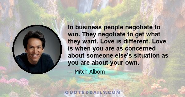 In business people negotiate to win. They negotiate to get what they want. Love is different. Love is when you are as concerned about someone else's situation as you are about your own.