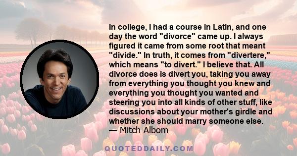 In college, I had a course in Latin, and one day the word divorce came up. I always figured it came from some root that meant divide. In truth, it comes from divertere, which means to divert. I believe that. All divorce 