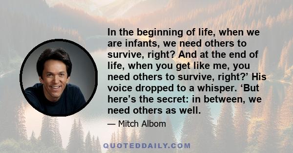 In the beginning of life, when we are infants, we need others to survive, right? And at the end of life, when you get like me, you need others to survive, right?’ His voice dropped to a whisper. ‘But here’s the secret: