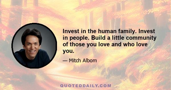 Invest in the human family. Invest in people. Build a little community of those you love and who love you.