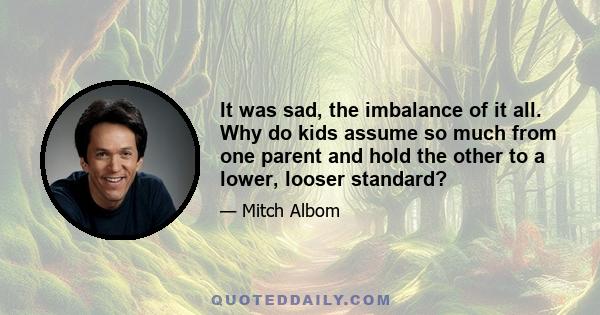 It was sad, the imbalance of it all. Why do kids assume so much from one parent and hold the other to a lower, looser standard?