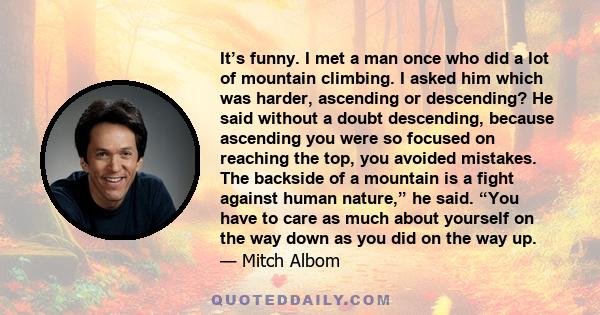 It’s funny. I met a man once who did a lot of mountain climbing. I asked him which was harder, ascending or descending? He said without a doubt descending, because ascending you were so focused on reaching the top, you