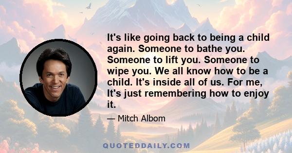 It's like going back to being a child again. Someone to bathe you. Someone to lift you. Someone to wipe you. We all know how to be a child. It's inside all of us. For me, It's just remembering how to enjoy it.