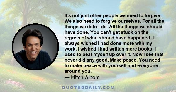 It’s not just other people we need to forgive. We also need to forgive ourselves. For all the things we didn’t do. All the things we should have done. You can’t get stuck on the regrets of what should have happened. I