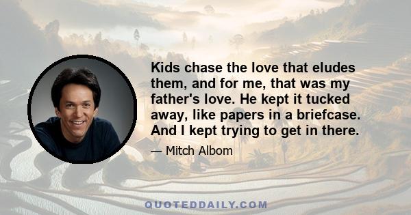 Kids chase the love that eludes them, and for me, that was my father's love. He kept it tucked away, like papers in a briefcase. And I kept trying to get in there.