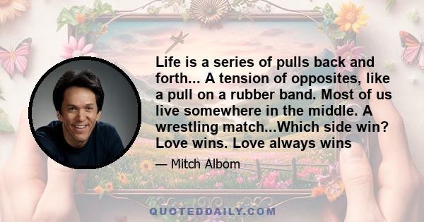 Life is a series of pulls back and forth... A tension of opposites, like a pull on a rubber band. Most of us live somewhere in the middle. A wrestling match...Which side win? Love wins. Love always wins