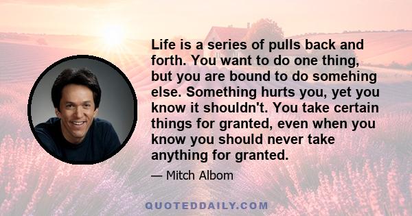 Life is a series of pulls back and forth. You want to do one thing, but you are bound to do somehing else. Something hurts you, yet you know it shouldn't. You take certain things for granted, even when you know you