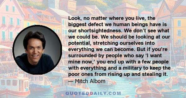 Look, no matter where you live, the biggest defect we human beings have is our shortsightedness. We don’t see what we could be. We should be looking at our potential, stretching ourselves into everything we can become.