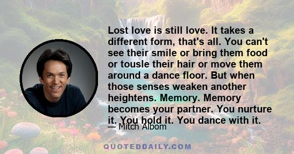 Lost love is still love. It takes a different form, that's all. You can't see their smile or bring them food or tousle their hair or move them around a dance floor. But when those senses weaken another heightens.