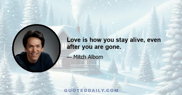 Love is how you stay alive, even after you are gone.