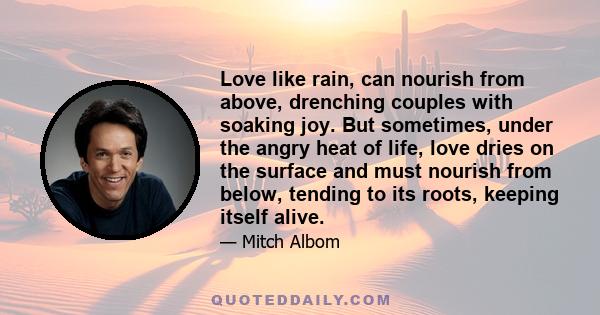 Love like rain, can nourish from above, drenching couples with soaking joy. But sometimes, under the angry heat of life, love dries on the surface and must nourish from below, tending to its roots, keeping itself alive.