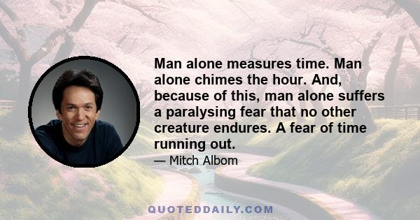 Man alone measures time. Man alone chimes the hour. And, because of this, man alone suffers a paralysing fear that no other creature endures. A fear of time running out.