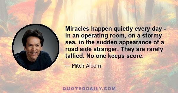 Miracles happen quietly every day - in an operating room, on a stormy sea, in the sudden appearance of a road side stranger. They are rarely tallied. No one keeps score.