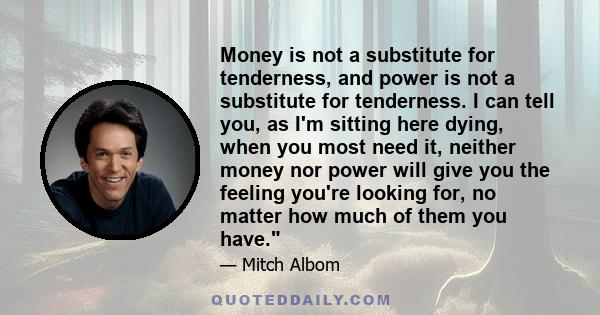 Money is not a substitute for tenderness, and power is not a substitute for tenderness. I can tell you, as I'm sitting here dying, when you most need it, neither money nor power will give you the feeling you're looking