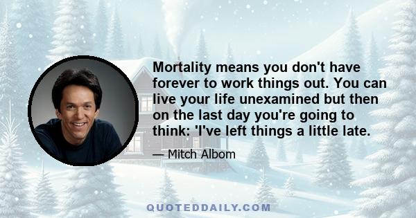 Mortality means you don't have forever to work things out. You can live your life unexamined but then on the last day you're going to think: 'I've left things a little late.