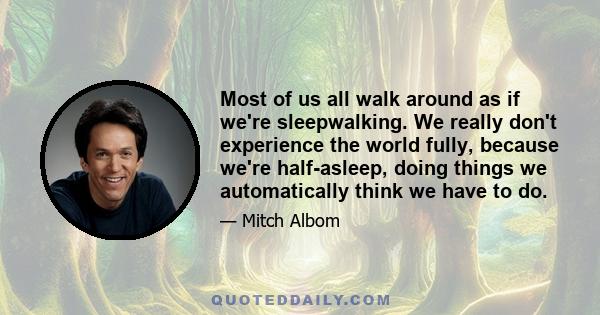 Most of us all walk around as if we're sleepwalking. We really don't experience the world fully, because we're half-asleep, doing things we automatically think we have to do.