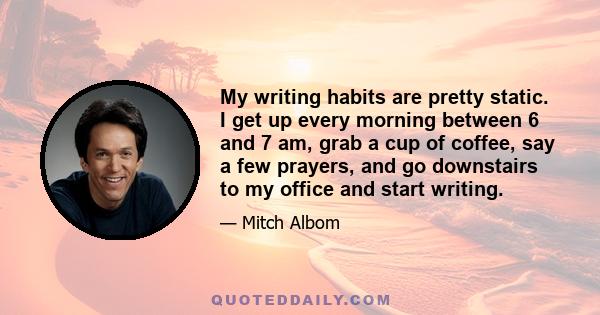 My writing habits are pretty static. I get up every morning between 6 and 7 am, grab a cup of coffee, say a few prayers, and go downstairs to my office and start writing.