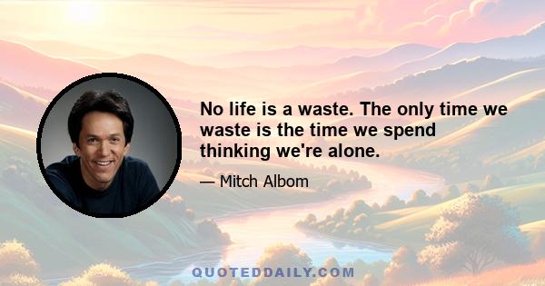 No life is a waste. The only time we waste is the time we spend thinking we're alone.