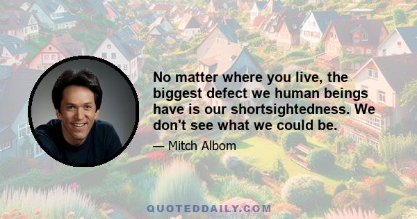 No matter where you live, the biggest defect we human beings have is our shortsightedness. We don't see what we could be.