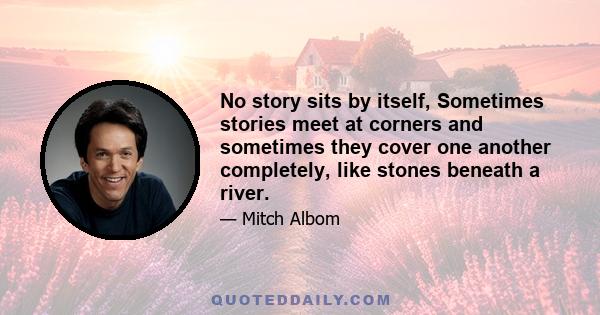 No story sits by itself, Sometimes stories meet at corners and sometimes they cover one another completely, like stones beneath a river.