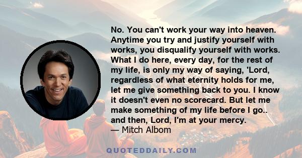 No. You can't work your way into heaven. Anytime you try and justify yourself with works, you disqualify yourself with works. What I do here, every day, for the rest of my life, is only my way of saying, 'Lord,