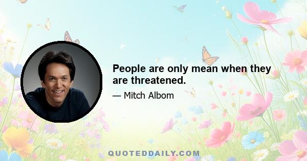 People are only mean when they are threatened.