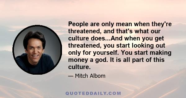 People are only mean when they're threatened, and that's what our culture does...And when you get threatened, you start looking out only for yourself. You start making money a god. It is all part of this culture.