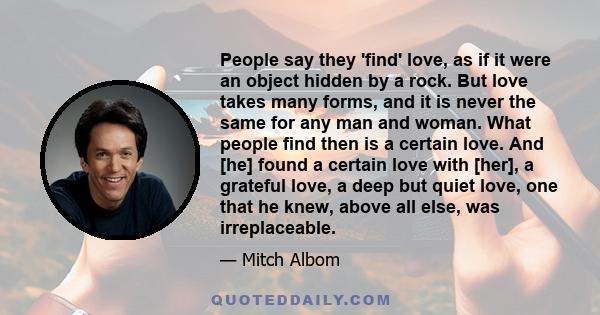 People say they 'find' love, as if it were an object hidden by a rock. But love takes many forms, and it is never the same for any man and woman. What people find then is a certain love. And [he] found a certain love