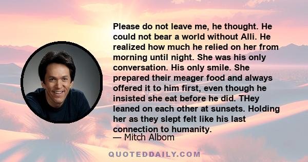 Please do not leave me, he thought. He could not bear a world without Alli. He realized how much he relied on her from morning until night. She was his only conversation. His only smile. She prepared their meager food