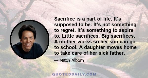 Sacrifice is a part of life. It’s supposed to be. It’s not something to regret. It’s something to aspire to. Little sacrifices. Big sacrifices. A mother works so her son can go to school. A daughter moves home to take