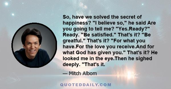 So, have we solved the secret of happiness? I believe so, he said Are you going to tell me? Yes.Ready? Ready. Be satisfied. That's it? Be greatful. That's it? For what you have.For the love you receive.And for what God