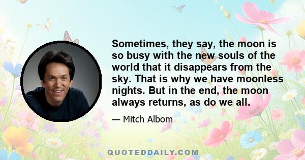 Sometimes, they say, the moon is so busy with the new souls of the world that it disappears from the sky. That is why we have moonless nights. But in the end, the moon always returns, as do we all.