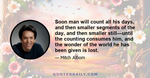 Soon man will count all his days, and then smaller segments of the day, and then smaller still—until the counting consumes him, and the wonder of the world he has been given is lost.