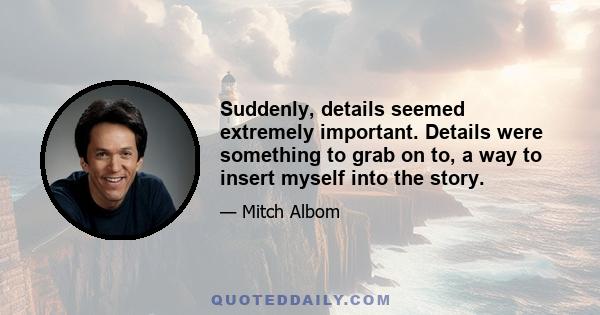 Suddenly, details seemed extremely important. Details were something to grab on to, a way to insert myself into the story.