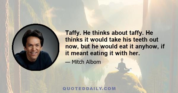 Taffy. He thinks about taffy. He thinks it would take his teeth out now, but he would eat it anyhow, if it meant eating it with her.