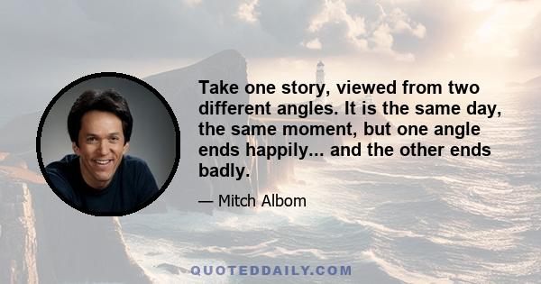 Take one story, viewed from two different angles. It is the same day, the same moment, but one angle ends happily... and the other ends badly.